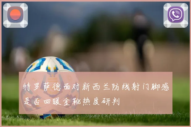 特罗萨德面对新西兰防线射门脚感是否回暖金靴热度研判