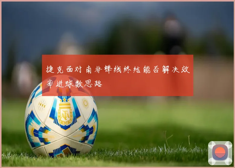 捷克面对南非锋线终结能否解决效率进球数思路