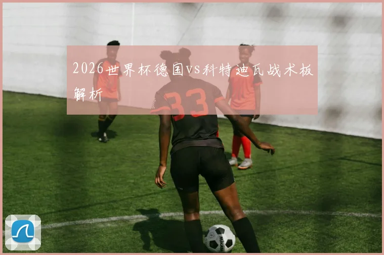 2026世界杯德国vs科特迪瓦战术板解析