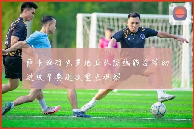 萨卡面对克罗地亚队防线能否带动进攻节奏进攻重点观察