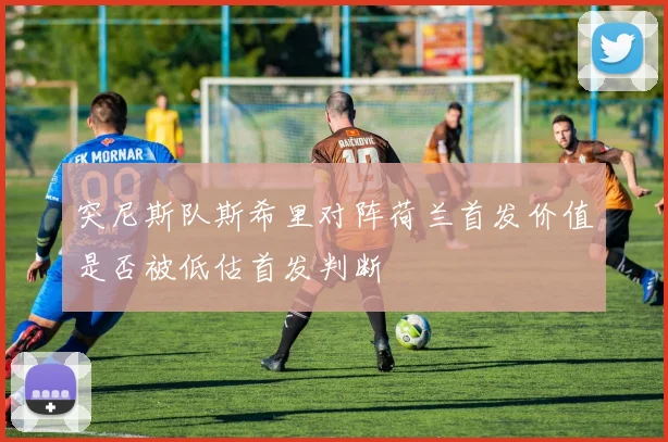 突尼斯队斯希里对阵荷兰首发价值是否被低估首发判断
