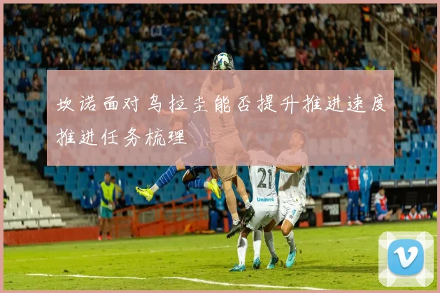 坎诺面对乌拉圭能否提升推进速度推进任务梳理