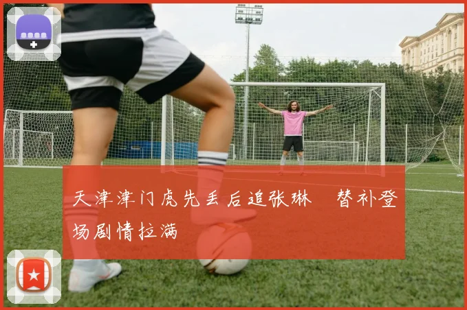 天津津门虎先丢后追张琳芃替补登场剧情拉满