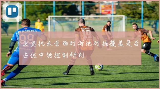 麦克托米奈面对海地对抗覆盖是否占优中场控制研判