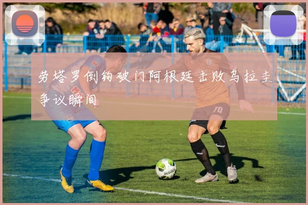 劳塔罗倒钩破门阿根廷击败乌拉圭争议瞬间