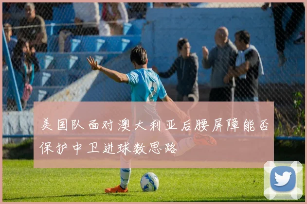 美国队面对澳大利亚后腰屏障能否保护中卫进球数思路