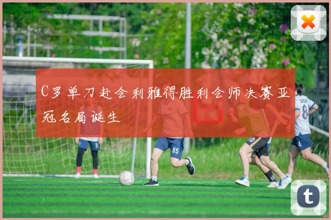 C罗单刀赴会利雅得胜利会师决赛亚冠名局诞生