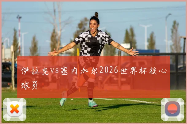 伊拉克vs塞内加尔2026世界杯核心球员