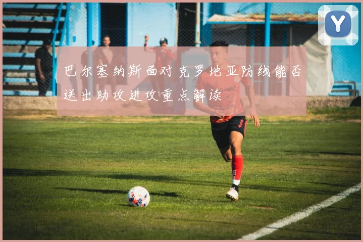 巴尔塞纳斯面对克罗地亚防线能否送出助攻进攻重点解读