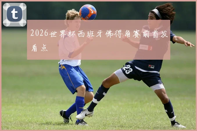 2026世界杯西班牙佛得角赛前首发看点