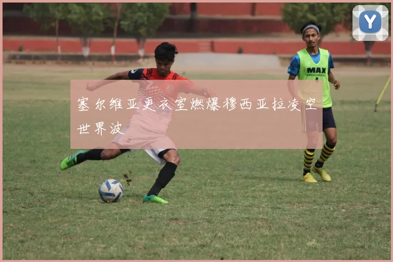 塞尔维亚更衣室燃爆穆西亚拉凌空世界波