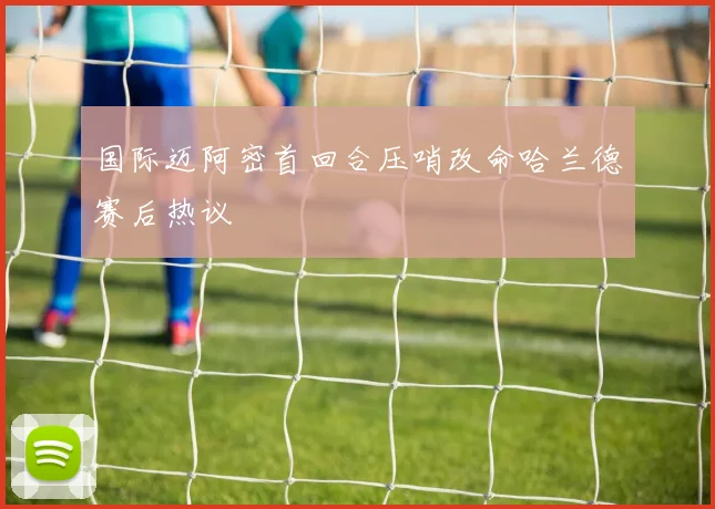 国际迈阿密首回合压哨改命哈兰德赛后热议