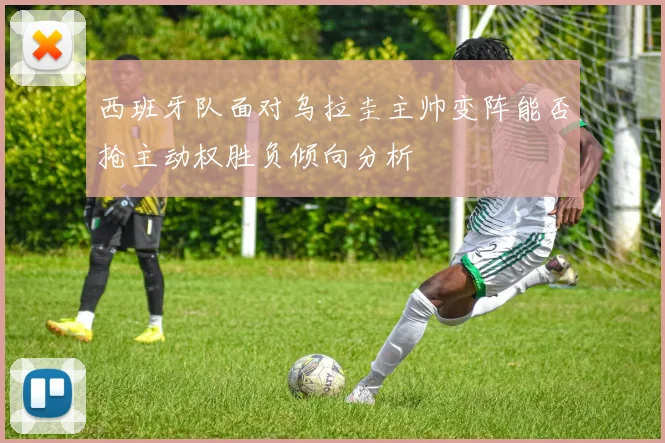西班牙队面对乌拉圭主帅变阵能否抢主动权胜负倾向分析
