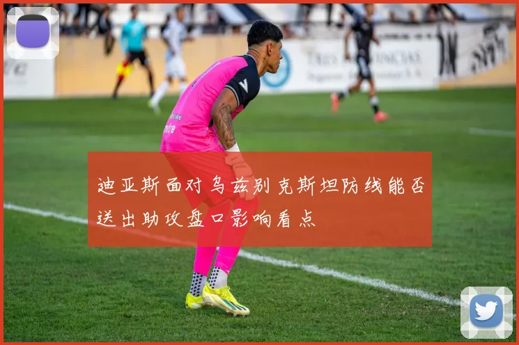 迪亚斯面对乌兹别克斯坦防线能否送出助攻盘口影响看点