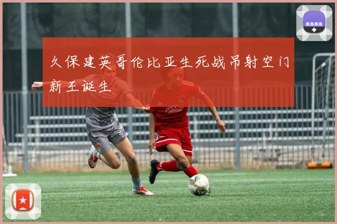 久保建英哥伦比亚生死战吊射空门新王诞生