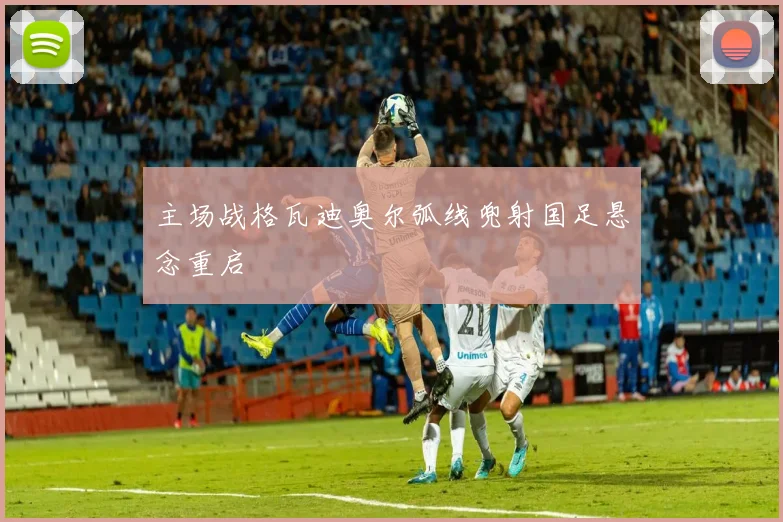 主场战格瓦迪奥尔弧线兜射国足悬念重启