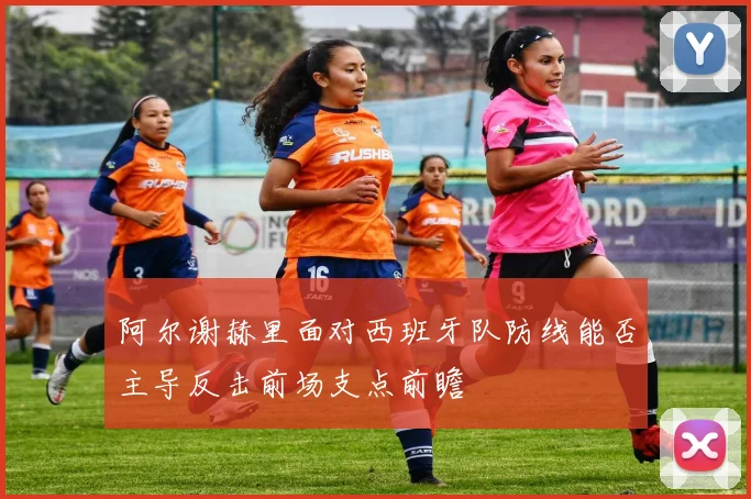 阿尔谢赫里面对西班牙队防线能否主导反击前场支点前瞻