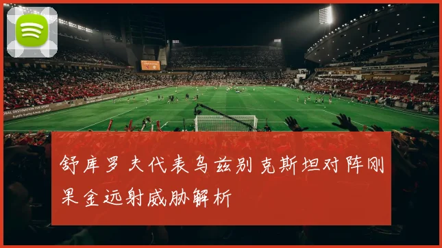 舒库罗夫代表乌兹别克斯坦对阵刚果金远射威胁解析