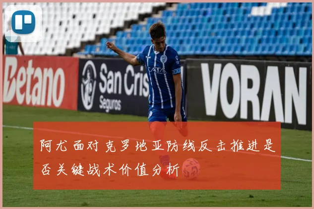 阿尤面对克罗地亚防线反击推进是否关键战术价值分析