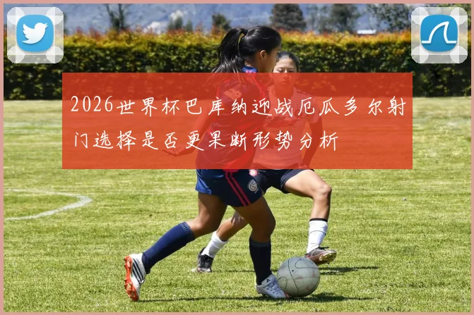 2026世界杯巴库纳迎战厄瓜多尔射门选择是否更果断形势分析
