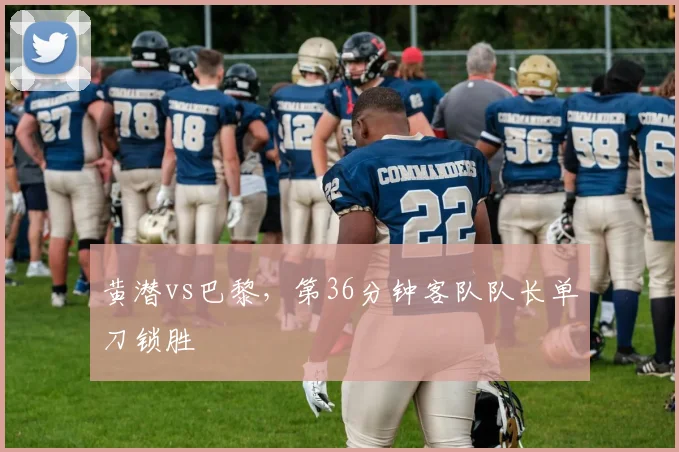 黄潜vs巴黎，第36分钟客队队长单刀锁胜