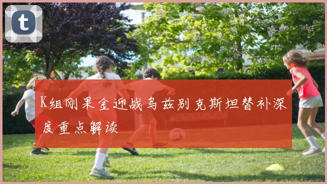 K组刚果金迎战乌兹别克斯坦替补深度重点解读