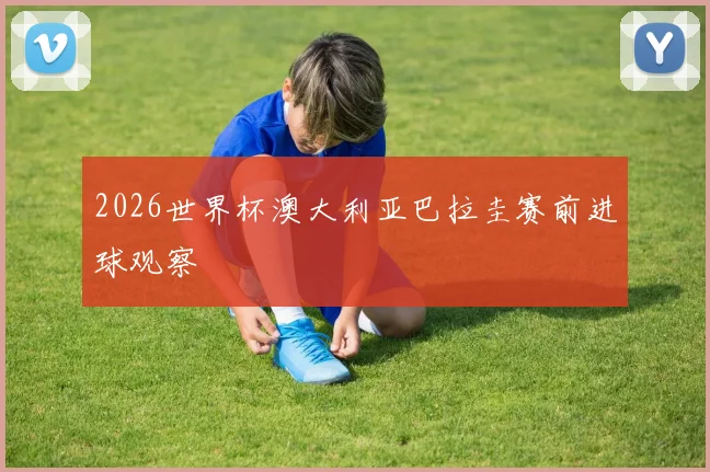 2026世界杯澳大利亚巴拉圭赛前进球观察