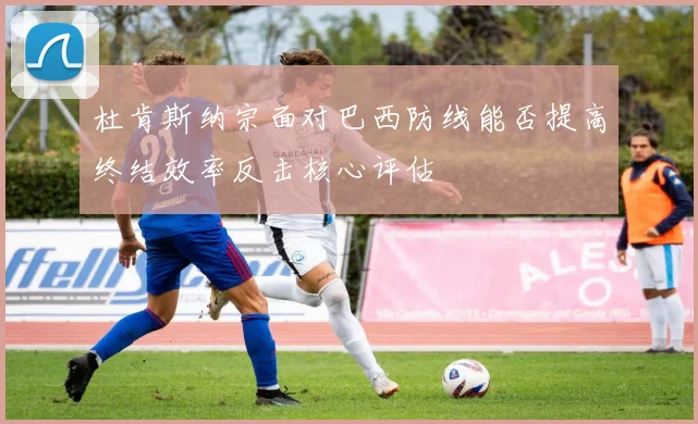 杜肯斯纳宗面对巴西防线能否提高终结效率反击核心评估