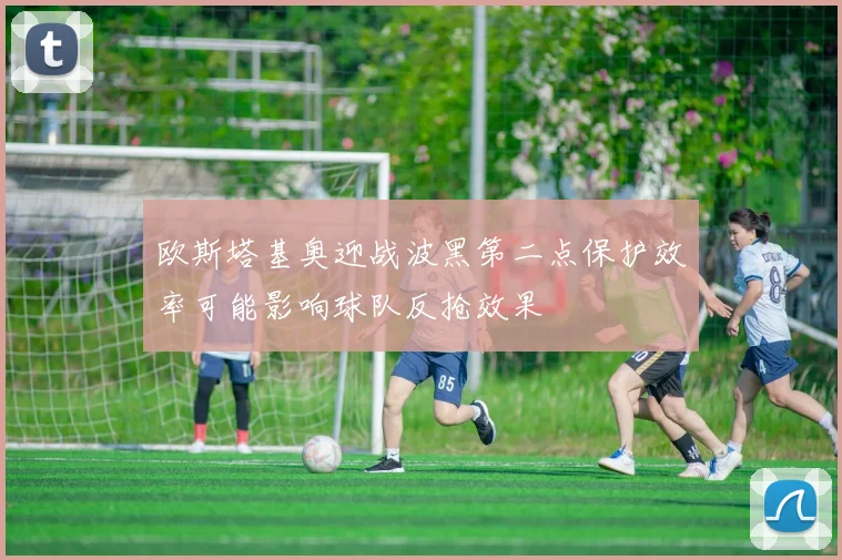 欧斯塔基奥迎战波黑第二点保护效率可能影响球队反抢效果