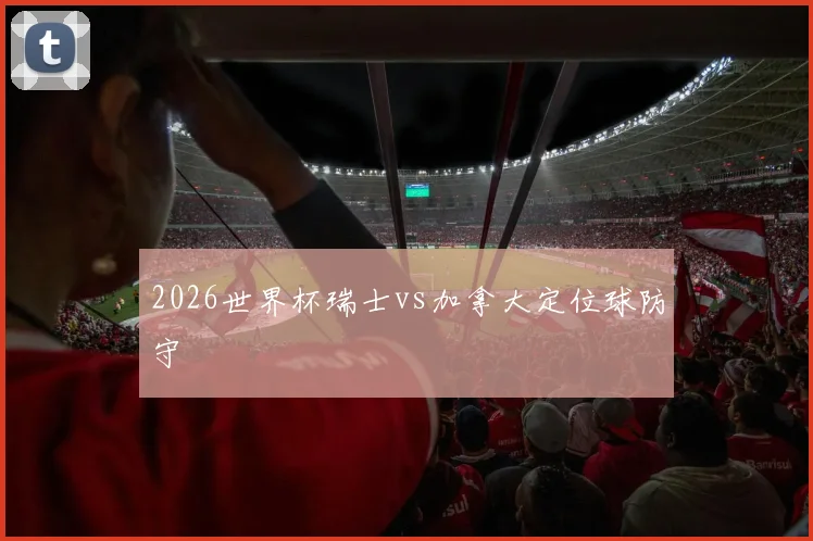 2026世界杯瑞士vs加拿大定位球防守