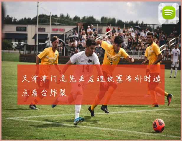 天津津门虎先丢后追坎塞洛补时造点看台炸裂