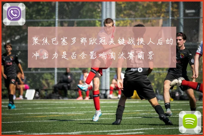 聚焦巴塞罗那欧冠关键战换人后的冲击力是否会影响淘汰赛前景