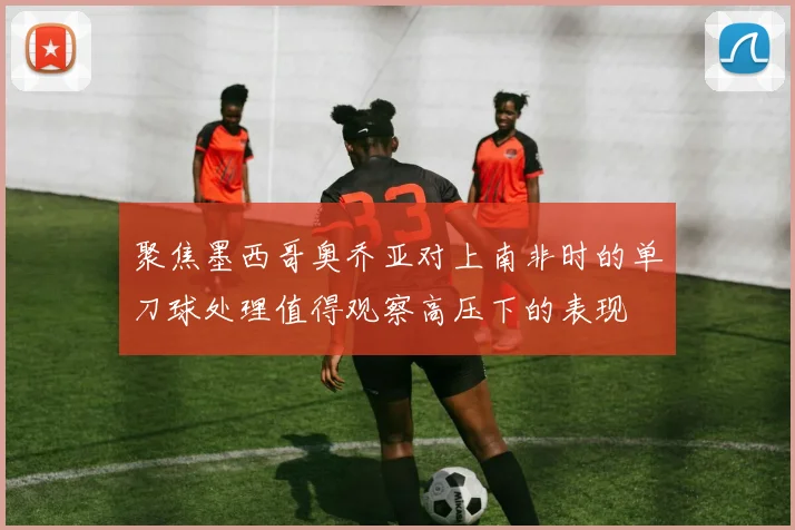 聚焦墨西哥奥乔亚对上南非时的单刀球处理值得观察高压下的表现