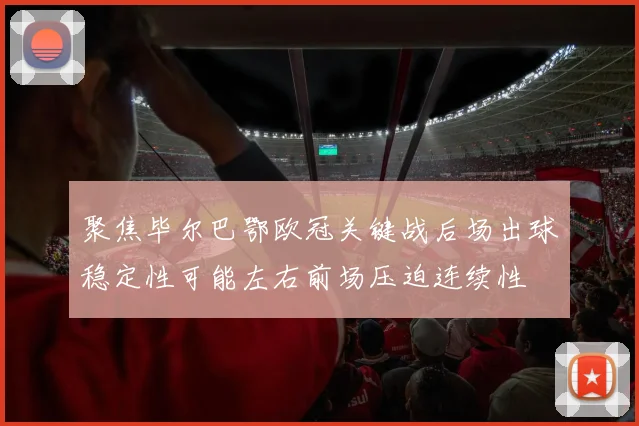聚焦毕尔巴鄂欧冠关键战后场出球稳定性可能左右前场压迫连续性
