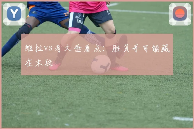 维拉vs考文垂看点：胜负手可能藏在末段