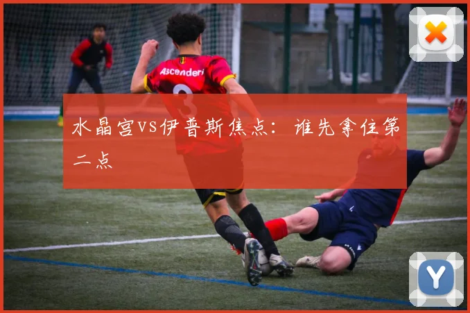 水晶宫vs伊普斯焦点：谁先拿住第二点