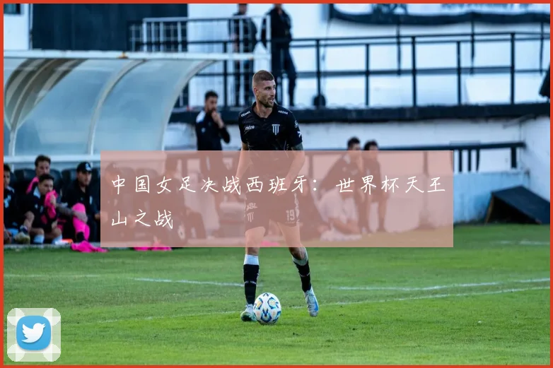 中国女足决战西班牙:世界杯天王山之战