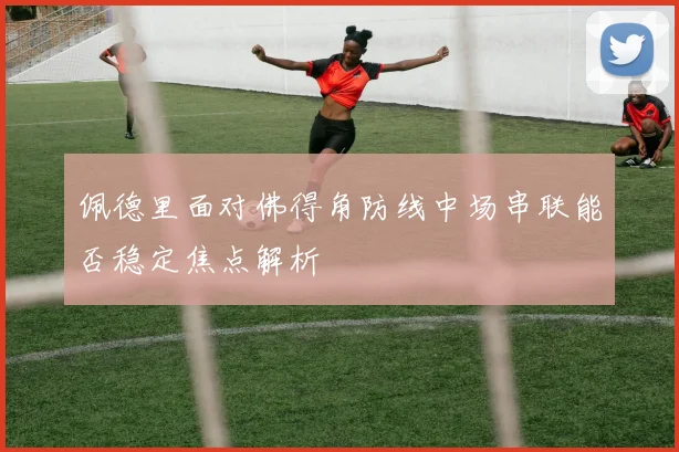 佩德里面对佛得角防线中场串联能否稳定焦点解析